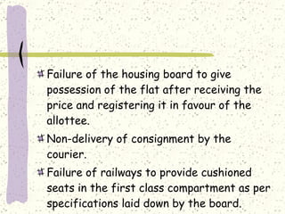 Failure of the housing board to give possession of the flat after receiving the price and registering it in favour of the allottee. Non-delivery of consignment by the courier. Failure of railways to provide cushioned seats in the first class compartment as per specifications laid down by the board. 