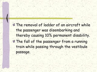The removal of ladder of an aircraft while the passenger was disembarking and thereby causing 10% permanent disability. The fall of the passenger from a running train while passing through the vestibule passage. 