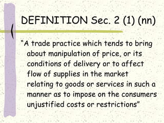 DEFINITION Sec. 2 (1) (nn) “ A trade practice which tends to bring about manipulation of price, or its conditions of delivery or to affect flow of supplies in the market relating to goods or services in such a manner as to impose on the consumers unjustified costs or restrictions” 