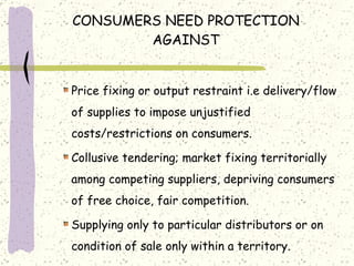 CONSUMERS NEED PROTECTION AGAINST Price fixing or output restraint i.e delivery/flow of supplies to impose unjustified costs/restrictions on consumers. Collusive tendering; market fixing territorially among competing suppliers, depriving consumers of free choice, fair competition. Supplying only to particular distributors or on condition of sale only within a territory. 