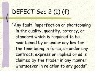 DEFECT Sec 2 (1) (f) “ Any fault, imperfection or shortcoming in the quality, quantity, potency, or standard which is required to be maintained by or under any law for the time being in force, or under any contract, express or implied or as is claimed by the trader in any manner whatsoever in relation to any goods” 