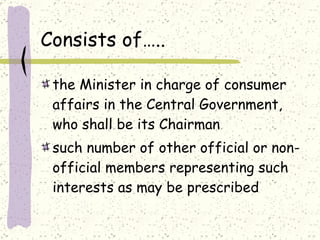 Consists of….. the Minister in charge of consumer affairs in the Central Government, who shall be its Chairman such number of other official or non-official members representing such interests as may be prescribed  