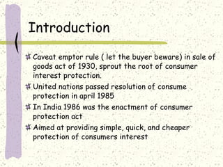 Introduction  Caveat emptor rule ( let the buyer beware) in sale of goods act of 1930, sprout the root of consumer interest protection. United nations passed resolution of consume protection in april 1985 In India 1986 was the enactment of consumer protection act Aimed at providing simple, quick, and cheaper protection of consumers interest 