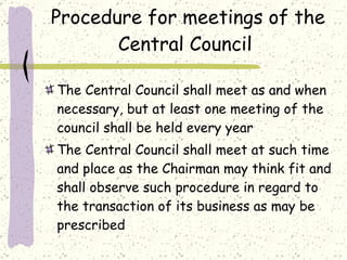 Procedure for meetings of the Central Council  The Central Council shall meet as and when necessary, but at least one meeting of the council shall be held every year  The Central Council shall meet at such time and place as the Chairman may think fit and shall observe such procedure in regard to the transaction of its business as may be prescribed 