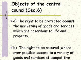 Objects of the central council(Sec.6)   a) The right to be protected against the marketing of goods and services which are hazardous to life and property. b)  The right to be assured ,where ever possible ,access to a variety of goods and services at competitive price 