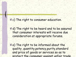 c) The right to consumer education. d) The right to be heard and to be assured that consumer interests will receive due consideration at appropriate forums. e) The right to be informed about the quality ,quantity,potency,purity,standard and price of goods or services so as to protect the consumer against unfair trade practices. 