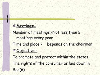 Meetings:- Number of meetings:-Not less then 2 meetings every year Time and place:-  Depends on the chairman  Objective:- To promote and protect within the states The rights of the consumer as laid down in Sec(6) 