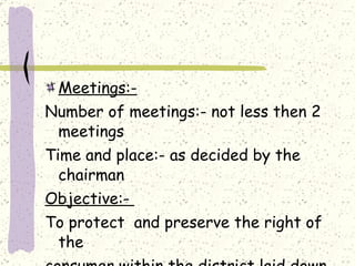 Meetings:- Number of meetings:- not less then 2 meetings Time and place:- as decided by the chairman Objective:-  To protect  and preserve the right of the consumer within the district laid down under the Sec(6). 