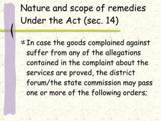 Nature and scope of remedies Under the Act (sec. 14) In case the goods complained against suffer from any of the allegations contained in the complaint about the services are proved, the district forum/the state commission may pass one or more of the following orders; 