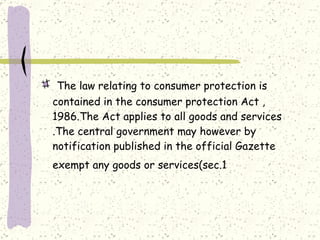 The law relating to consumer protection is contained in the consumer protection Act ,1986.The Act applies to all goods and services .The central government may however by notification published in the official Gazette exempt any goods or services(sec.1   