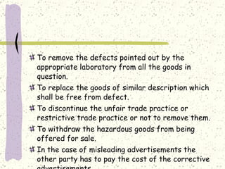 To remove the defects pointed out by the appropriate laboratory from all the goods in question. To replace the goods of similar description which shall be free from defect. To discontinue the unfair trade practice or restrictive trade practice or not to remove them. To withdraw the hazardous goods from being offered for sale. In the case of misleading advertisements the other party has to pay the cost of the corrective advertisements. 