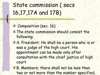 State commission ( secs 16,17,17A and 17B) Composition (sec. 16) The state commission should consist the following; A. President; He shall be a person who is or was a judge of the high court. His appointment can be made only after consultation with the chief justice of high court B. Members; there shall not be less than two or not more than the number specified, one of them should be a woman.  