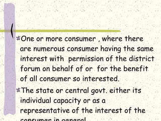 One or more consumer , where there are numerous consumer having the same interest with  permission of the district forum on behalf of or  for the benefit of all consumer so interested. The state or central govt. either its individual capacity or as a  representative of the interest of the consumer in general. 