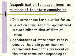 Disqualification for appointment as member of the state commission It is same those for a district forum. Selection commission for appointment is also similar to that of district forum. Appointment of state commission is done by the state government on recommendation of the president of the state commission depending on the work load. 