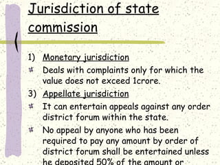 Jurisdiction of state commission Monetary jurisdiction Deals with complaints only for which the value does not exceed 1crore. Appellate jurisdiction It can entertain appeals against any order district forum within the state. No appeal by anyone who has been required to pay any amount by order of district forum shall be entertained unless he deposited 50% of the amount or 25000 which ever is less. 