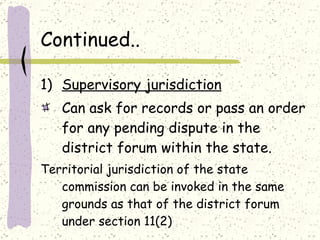 Continued.. Supervisory jurisdiction Can ask for records or pass an order for any pending dispute in the district forum within the state. Territorial jurisdiction of the state commission can be invoked in the same grounds as that of the district forum under section 11(2) 