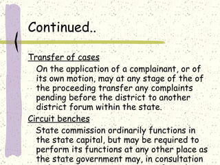 Continued.. Transfer of cases On the application of a complainant, or of its own motion, may at any stage of the of the proceeding transfer any complaints pending before the district to another district forum within the state. Circuit benches State commission ordinarily functions in the state capital, but may be required to perform its functions at any other place as the state government may, in consultation with the state commission, notify in the official gazette. 