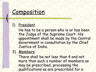 Composition President He has to be a person who is or has been the Judge of the Supreme Court. His appointment shall be made by the Central Government in consultation by the Chief Justice of India. Members There shall be not less than 4 and not more than such a number of members as may be prescribed, processing the qualifications as are prescribed for a member of the State Commission. 