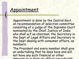 Appointment Appointment is done by the Central Govt. on recommendation of selection committee consisting of a judge of the Supreme Court nominated by the Chief Justice of India who shall act as chairman; the Secretary in the Dept of Legal Affairs and Secretary in the Dept dealing with consumer affairs, as members. The President and every member shall give an undertaking that he does have and will not have any such financial or other interest as is likely to affect prejudicially his functions as such member. 