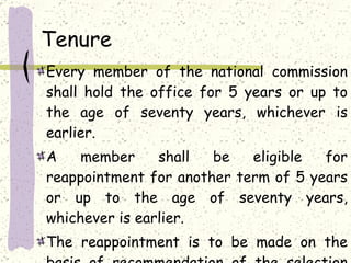 Tenure Every member of the national commission shall hold the office for 5 years or up to the age of seventy years, whichever is earlier. A member shall be eligible for reappointment for another term of 5 years or up to the age of seventy years, whichever is earlier. The reappointment is to be made on the basis of recommendation of the selection committee. 