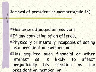Removal of president or members(rule 13) Has been adjudged an insolvent. If any conviction of an offence, Physically or mentally incapable of acting as a president or member, or Has acquired such financial or other interest as is likely to affect prejudicially his function as the president or member, or 