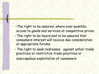 - The right to be assured, where ever possible, access to goods and services at competitive prices   - The right to be heard and to be assured that consumers interest will receive due consideration at appropriate forums - The right to seek redresses  against unfair trade practices or restrictive trade practices or unscrupulous exploitation of consumers   