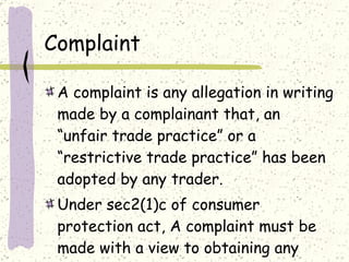 Complaint A complaint is any allegation in writing made by a complainant that, an “unfair trade practice” or a “restrictive trade practice” has been adopted by any trader. Under sec2(1)c of consumer protection act, A complaint must be made with a view to obtaining any relief provided.  