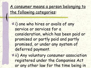 A consumer means a person belonging to the following categories : i) one who hires or avails of any service or services for a consideration, which has been paid or promised or partly paid and partly promised, or under any system of deferred payment. ii) Any voluntary consumer association registered under the Companies Act or any other law for the time being in force. 