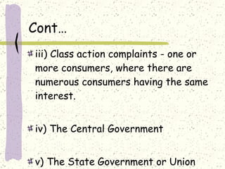 Cont… iii) Class action complaints - one or more consumers, where there are numerous consumers having the same interest. iv) The Central Government v) The State Government or Union Territory Administrations. 