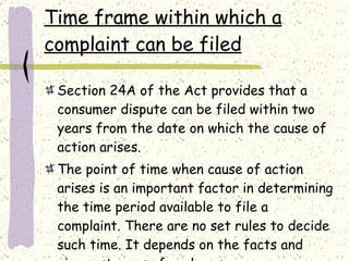 Time frame within which a complaint can be filed Section 24A of the Act provides that a consumer dispute can be filed within two years from the date on which the cause of action arises. The point of time when cause of action arises is an important factor in determining the time period available to file a complaint. There are no set rules to decide such time. It depends on the facts and circumstances of each case. 