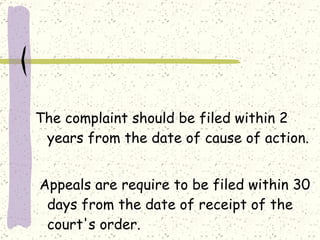     The complaint should be filed within 2 years from the date of cause of action.   Appeals are require to be filed within 30 days from the date of receipt of the court's order. 