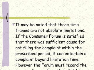 It may be noted that these time frames are not absolute limitations. If the Consumer Forum is satisfied that there was sufficient cause for not filing the complaint within the prescribed period, it can entertain a complaint beyond limitation time. However the Forum must record the reasons for condensation of delay. 