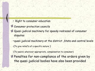 -  Right to consumer education   Consumer protection councils   Quasi-judicial machinery for speedy redressal of consumer disputes   - quasi-judicial machinery at the district ,State and central levels   -( To give relief’s of a specific nature  ) -( To award, wherever appropriate, compensation to consumer)   Penalties for non-compliance of the orders given by the quasi-judicial bodies have also been provided   