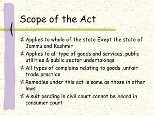 Scope of the Act Applies to whole of the state Exept the state of Jammu and Kashmir Applies to all type of goods and services, public utilities & public sector undertakings All types of complains relating to goods ,unfair trade practice  Remedies under this act is same as those in other laws. A suit pending in civil court cannot be heard in consumer court 