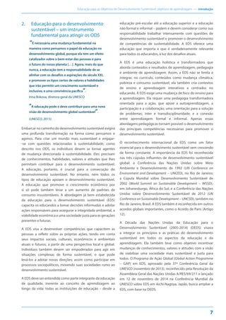 Educação para os Objetivos de Desenvolvimento Sustentável: objetivos de aprendizagem — Introdução
7
2. Educação para o desenvolvimento
sustentável – um instrumento
fundamental para atingir os ODS
“É necessária uma mudança fundamental na
maneira como pensamos o papel da educação no
desenvolvimento global, porque ela tem um efeito
catalizador sobre o bem-estar das pessoas e para
o futuro do nosso planeta […]. Agora, mais do que
nunca, a educação tem a responsabilidade de se
alinhar com os desafios e aspirações do século XXI,
e promover os tipos certos de valores e habilidades
que irão permitir um crescimento sustentável e
inclusivo, e uma convivência pacífica“.
Irina Bokova, diretora-geral da UNESCO
“A educação pode e deve contribuir para uma nova
visão de desenvolvimento global sustentável“.
(UNESCO, 2015)
Embarcar no caminho do desenvolvimento sustentável exigirá
uma profunda transformação na forma como pensamos e
agimos. Para criar um mundo mais sustentável e engajar-
-se com questões relacionadas à sustentabilidade, como
descrito nos ODS, os indivíduos devem se tornar agentes
de mudança direcionada à sustentabilidade. Eles precisam
de conhecimentos, habilidades, valores e atitudes que lhes
permitam contribuir para o desenvolvimento sustentável.
A educação, portanto, é crucial para a consecução do
desenvolvimento sustentável. No entanto, nem todos os
tipos de educação apoiam o desenvolvimento sustentável.
A educação que promove o crescimento econômico por
si só pode também levar a um aumento de padrões de
consumo insustentáveis. A abordagem já bem estabelecida
da educação para o desenvolvimento sustentável (EDS)
capacita os educandos a tomar decisões informadas e adotar
ações responsáveis para assegurar a integridade ambiental, a
viabilidade econômica e uma sociedade justa para as gerações
presentes e futuras.
A EDS visa a desenvolver competências que capacitem as
pessoas a refletir sobre as próprias ações, tendo em conta
seus impactos sociais, culturais, econômicos e ambientais
atuais e futuros, a partir de uma perspectiva local e global.
Indivíduos também devem ser empoderados para agir em
situações complexas de forma sustentável, o que pode
levá-los a adotar novas direções; assim como participar em
processos sociopolíticos, movendo suas sociedades rumo ao
desenvolvimento sustentável.
A EDS deve ser entendida como parte integrante da educação
de qualidade, inerente ao conceito de aprendizagem ao
longo da vida: todas as instituições de educação – desde a
educação pré-escolar até a educação superior e a educação
não formal e informal – podem e devem considerar como sua
responsabilidade trabalhar intensamente com questões de
desenvolvimento sustentável e promover o desenvolvimento
de competências de sustentabilidade. A EDS oferece uma
educação que importa e que é verdadeiramente relevante
para todos os educandos, à luz dos desafios atuais.
A EDS é uma educação holística e transformadora que
aborda conteúdos e resultados de aprendizagem, pedagogia
e ambiente de aprendizagem. Assim, a EDS não se limita a
integrar, no currículo, conteúdos como mudança climática,
pobreza e consumo sustentável; ela também cria contextos
de ensino e aprendizagem interativos e centrados no
educando. A EDS exige uma mudança de foco do ensino para
a aprendizagem. Ela requer uma pedagogia transformadora
orientada para a ação, que apoie a autoaprendizagem, a
participação e a colaboração; uma orientação para a solução
de problemas; inter e transdisciplinaridade; e a conexão
entre aprendizagem formal e informal. Apenas essas
abordagens pedagógicas tornam possível o desenvolvimento
das principais competências necessárias para promover o
desenvolvimento sustentável.
O reconhecimento internacional da EDS como um fator
essencial para o desenvolvimento sustentável vem crescendo
de forma constante. A importância da EDS foi reconhecida
nas três cúpulas influentes de desenvolvimento sustentável
global: a Conferência das Nações Unidas sobre Meio
Ambiente e Desenvolvimento de 1992 (UN Conference on
Environment and Development – UNCED), no Rio de Janeiro;
a Cúpula Mundial sobre Desenvolvimento Sustentável de
2002 (World Summit on Sustainable Development – WSSD),
em Johanesburgo, África do Sul; e a Conferência das Nações
Unidas sobre Desenvolvimento Sustentável de 2012 (UN
Conference on Sustainable Development – UNCSD), também no
Rio de Janeiro, Brasil. A EDS também é reconhecida em outros
acordos globais importantes, como o Acordo de Paris (Artigo
12).
A Década das Nações Unidas da Educação para o
Desenvolvimento Sustentável (2005-2014) (DEDS) visava
a integrar os princípios e as práticas do desenvolvimento
sustentável em todos os aspectos da educação e da
aprendizagem. Ela também teve como objetivo incentivar
mudanças de conhecimentos, valores e atitudes com a visão
de viabilizar uma sociedade mais sustentável e justa para
todos. O Programa de Ação Global (Global Action Programme
– GAP) em EDS, aprovado pela 37ª Conferência Geral da
UNESCO (novembro de 2013), reconhecido pela Resolução da
Assembleia Geral das Nações Unidas A/RES/69/211 e lançado
em 12 de novembro de 2014 na Conferência Mundial da
UNESCO sobre EDS em Aichi-Nagoya, Japão, busca ampliar a
EDS, com base na DEDS.
 