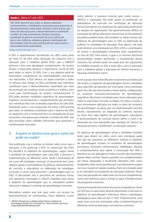 Introdução — Educação para os Objetivos de Desenvolvimento Sustentável: objetivos de aprendizagem
8
Quadro2. Meta 4.7 dos ODS
Até 2030, garantir que todos os alunos adquiram
conhecimentos e habilidades necessárias para promover o
desenvolvimento sustentável, inclusive, entre outros, por
meio da educação para o desenvolvimento sustentável
e estilos de vida sustentáveis, direitos humanos,
igualdade de gênero, promoção de uma cultura de
paz e não violência, cidadania global e valorização da
diversidade cultural e da contribuição da cultura para o
desenvolvimento sustentável.
Fonte: UNITED NATIONS, 2015.
A EDS é explicitamente reconhecida nos ODS como parte
da meta 4.7 do ODS sobre educação, em conjunto com a
educação para a cidadania global (ECG), que a UNESCO
promove como uma abordagem complementar.1
Ao mesmo
tempo, é importante destacar a importância crucial da EDS
para todos os outros 16 ODS. Com o seu objetivo geral de
desenvolver competências de sustentabilidade transversais
nos educandos, a EDS oferece um apoio essencial a todos
os esforços para atingir os ODS, permitindo que indivíduos
contribuam para o desenvolvimento sustentável por meio
da promoção da mudança social, econômica e política, bem
como pela transformação do próprio comportamento. A
EDS pode produzir resultados específicos de aprendizagem
cognitiva, socioemocional e comportamental que permitem
aos indivíduos lidar com os desafios específicos de cada ODS,
facilitando, assim, a sua consecução. Em suma, a EDS permite
que todos os indivíduos contribuam para o alcance dos ODS
ao equipá-los com o conhecimento e as competências de que
necessitam, não apenas para entender o sentido dos ODS, mas
para participar como cidadãos informados para promover a
transformação necessária.
3. A quem se destina esse guia e como ele
pode ser usado?
Esta publicação visa a orientar os leitores sobre como usar a
educação, e em particular a EDS, na consecução dos ODS.
Ela identifica os objetivos de aprendizagem, sugere temas
e atividades de aprendizagem para cada ODS, e descreve a
implementação em diferentes níveis, desde a formulação de
um curso até estratégias nacionais. O documento tem como
objetivo apoiar os formuladores de políticas, desenvolvedores
de currículo e educadores na elaboração de estratégias,
currículos e cursos para promover a aprendizagem para os
ODS. O documento não é prescritivo de nenhuma forma,
mas apresenta orientações e oferece sugestões para temas
e objetivos de aprendizagem que os educadores podem
selecionar e adaptar a contextos de aprendizagem concretos.
Educadores podem usar este guia como um recurso no
desenvolvimento de treinamentos, livros didáticos, cursos
1. UNESCO. Educação para a cidadania global: tópicos e objetivos de
aprendizagem. Brasília, 2015. Disponível em: <http://unesdoc.unesco.org/
images/0024/002448/244826por.pdf>.
online abertos e massivos (massive open online courses –
MOOCs) e exposições. Ele pode ajudar os professores ou
elaboradores de currículos em instituições de educação
formal, formadores em programas de capacitação profissional
ou equipes de organizações não governamentais (ONGs) na
concepção de ofertas educativas não formais. Os formuladores
de políticas podem achar útil considerar as ideias centrais dos
objetivos de aprendizagem para os ODS na elaboração de
políticas ou estratégias de educação. Para alguns, este guia
pode oferecer uma introdução aos ODS, à EDS e a abordagens
de ensino e aprendizagem orientadas para competências
na área de EDS. Para outros, o guia e os recursos adicionais
recomendados podem aprofundar a compreensão desses
conceitos. Ele também pode ser usado para dar seguimento
ao trabalho existente na EDS e áreas afins, como a educação
para a cidadania global, a educação em direitos humanos, a
educação ambiental e outros.
Comoogrupo-alvoédiversificadoeospossíveisusosdesteguia
são muitos, os objetivos de aprendizagem, temas e atividades
para cada ODS são descritos em nível geral. Como orientação
geral, eles não são direcionados a faixas etárias, configurações
ou contextos nacionais/socioculturais de aprendizagem
específicos. Eles foram concebidos para serem relevantes para
todos os educandos, de todas as idades, em todo o mundo, e
para encontrarem aplicação em todos os tipos de contextos
de aprendizagem, ao passo que sua implementação concreta
deverá, naturalmente, ser adaptada ao contexto nacional
ou local. Para cada objetivo de aprendizagem, educadores
e desenvolvedores de currículo devem definir o nível a ser
alcançado por seus educandos (por exemplo, de “básico”, na
educação primária, a“proficiente”, na educação superior).
Os objetivos de aprendizagem, temas e atividades incluídos
neste guia devem ser vistos como uma orientação geral;
eles não são exaustivos ou definitivos. Embora os objetivos
de aprendizagem incluam os resultados de aprendizagem
necessários (incluindo conhecimentos, habilidades, atitudes
e comportamentos) para apoiar a consecução dos ODS e
destinam-se a ser aplicados em todo o mundo, eles transmitem
apenas ideias centrais. Devem, portanto, ser complementados
por temas adequados e localmente relevantes, bem como
atualizados sobre novas questões que constantemente surgem
no nosso mundo em rápida mudança. Parte do conteúdo pode
já ser abordado em programas de educação existentes. Nesse
caso, este guia pode ser usado como um recurso complementar,
como uma referência para a revisão ou para o fortalecimento
dos programas existentes.
Aparteprincipaldodocumentoresumeascompetências-chave
em EDS que os educandos deverão desenvolver e descreve os
objetivos de aprendizagem indicativos, temas e abordagens
pedagógicas para cada um dos 17 ODS. Posteriormente, uma
seção mais curta traz orientações sobre a implementação em
diferentes níveis de educação e em diversos contextos.
 