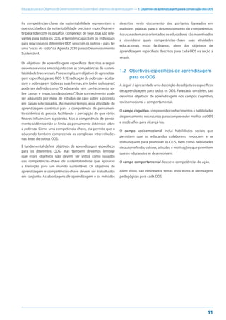 EducaçãoparaosObjetivosdeDesenvolvimentoSustentável:objetivosdeaprendizagem — 1.ObjetivosdeaprendizagemparaaconsecuçãodosODS
11
As competências-chave da sustentabilidade representam o
que os cidadãos da sustentabilidade precisam especificamen-
te para lidar com os desafios complexos de hoje. Elas são rele-
vantes para todos os ODS, e também capacitam os indivíduos
para relacionar os diferentes ODS uns com os outros – para ter
uma “visão do todo” da Agenda 2030 para o Desenvolvimento
Sustentável.
Os objetivos de aprendizagem específicos descritos a seguir
devem ser vistos em conjunto com as competências de susten-
tabilidade transversais. Por exemplo, um objetivo de aprendiza-
gem específico para o ODS 1:“Erradicação da pobreza – acabar
com a pobreza em todas as suas formas, em todos os lugares”,
pode ser definido como “O educando tem conhecimento so-
bre causas e impactos da pobreza”. Esse conhecimento pode
ser adquirido por meio de estudos de caso sobre a pobreza
em países selecionados. Ao mesmo tempo, essa atividade de
aprendizagem contribui para a competência de pensamen-
to sistêmico da pessoa, facilitando a percepção de que vários
fatores influenciam a pobreza. Mas a competência de pensa-
mento sistêmico não se limita ao pensamento sistêmico sobre
a pobreza. Como uma competência-chave, ela permite que o
educando também compreenda as complexas inter-relações
nas áreas de outros ODS.
É fundamental definir objetivos de aprendizagem específicos
para os diferentes ODS. Mas também devemos lembrar
que esses objetivos não devem ser vistos como isolados
das competências-chave de sustentabilidade que apoiarão
a transição para um mundo sustentável. Os objetivos de
aprendizagem e competências-chave devem ser trabalhados
em conjunto. As abordagens de aprendizagem e os métodos
descritos neste documento são, portanto, baseados em
melhores práticas para o desenvolvimento de competências.
Ao usar este marco orientador, os educadores são incentivados
a considerar quais competências-chave suas atividades
educacionais estão facilitando, além dos objetivos de
aprendizagem específicos descritos para cada ODS na seção a
seguir.
1.2 Objetivos específicos de aprendizagem
para os ODS
A seguir é apresentada uma descrição dos objetivos específicos
de aprendizagem para todos os ODS. Para cada um deles, são
descritos objetivos de aprendizagem nos campos cognitivo,
socioemocional e comportamental.
O campo cognitivo compreende conhecimentos e habilidades
de pensamento necessários para compreender melhor os ODS
e os desafios para alcançá-los.
O campo socioemocional inclui habilidades sociais que
permitem que os educandos colaborem, negociem e se
comuniquem para promover os ODS, bem como habilidades
de autorreflexão, valores, atitudes e motivações que permitem
que os educandos se desenvolvam.
O campo comportamental descreve competências de ação.
Além disso, são delineados temas indicativos e abordagens
pedagógicas para cada ODS.
 