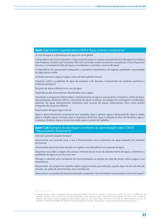 EducaçãoparaosObjetivosdeDesenvolvimentoSustentável:objetivosdeaprendizagem — 1.ObjetivosdeaprendizagemparaaconsecuçãodosODS
23
Quadro1.2.6aTópicos sugeridos para o ODS 6“Água potável e saneamento”
O ciclo da água e a distribuição de água em nível global
A importância do acesso equitativo à água potável segura e a preço acessível (alcance da segurança hídrica
sob mudança climática; por exemplo, lidar com a pressão social e econômica causada por ciclos frequentes
de seca, e consequente falta de água, e inundações e, portanto, excesso de água)
A importância do saneamento adequado e equitativo e parâmetros de higiene, qualidade e quantidade
da água para a saúde
O direito humano à água e a água como um bem global comum
Impactos sobre a qualidade da água da poluição e do despejo e lançamento de produtos químicos e
materiais perigosos
Escassez de água e eficiência no uso da água
Importância dos ecossistemas relacionados com a água
Atividades e programas relacionados a abastecimento de água e saneamento, incluindo a coleta de água,
dessalinização, eficiência hídrica, tratamento de águas residuais, tecnologias de reciclagem e reutilização,
patentes de água, planejamento hidráulico para recarga de águas subterrâneas, bem como gestão
integrada dos recursos hídricos
Exportações de água (água virtual)
Água e desenvolvimento sustentável (por exemplo, água e gênero, água e desigualdade, água e saúde,
água e cidades, água e energia, água e segurança alimentar, água e redução do risco de desastres, água e
mudança climática, água e economia verde, água e postos de trabalho)
Quadro1.2.6b Exemplos de abordagens e métodos de aprendizagem para o ODS 6
“Água potável e saneamento”
Calcular a própria pegada de água4
Desenvolver um conceito para o uso e fornecimento local sustentável da água baseado em histórias
de sucesso
Desenvolver parcerias entre escolas em regiões com abundância ou escassez de água
Organizar excursões e viagens de campo a infraestruturas locais de abastecimento de água, e monitorar a
qualidade da água na escola e em casa
Planejar e executar uma campanha de conscientização ou projeto de ação de jovens sobre a água e sua
importância
Desenvolver um projeto de trabalho sobre a água invisível, por exemplo, quanta água há em um litro de
cerveja, um quilo de carne bovina, uma camiseta etc.
Desenvolver um projeto de pesquisa baseado na questão:“Que atividade humana pode ocorrer sem água?”
4
4. A pegada de água mede a quantidade de água usada para produzir cada um dos produtos e serviços que usamos. Ela pode ser medida para um
processo individual, como o cultivo de arroz; para um produto, como calça jeans; para o combustível que colocamos em nosso carro, ou para uma
empresa multinacional inteira. A pegada de água também pode nos dizer quanta água está sendo consumida por determinado país ou por um
indivíduo. Ver: WATER FOOTPRINT NETWORK. Personal water footprint calculator. Disponível em: <http://waterfootprint.org/en/resources/>.
 
