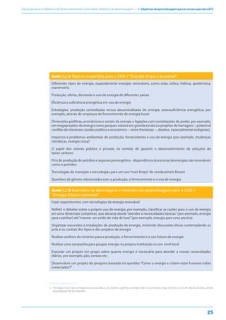EducaçãoparaosObjetivosdeDesenvolvimentoSustentável:objetivosdeaprendizagem — 1.ObjetivosdeaprendizagemparaaconsecuçãodosODS
25
Quadro1.2.7aTópicos sugeridos para o ODS 7“Energia limpa e acessível”
Diferentes tipos de energia, especialmente energias renováveis, como solar, eólica, hídrica, geotérmica,
maremotriz
Produção, oferta, demanda e uso de energia de diferentes países
Eficiência e suficiência energética em uso de energia
Estratégias: produção centralizada versus descentralizada de energia; autossuficiência energética, por
exemplo, através de empresas de fornecimento de energia locais
Dimensões políticas, econômicas e sociais da energia e ligações com constelações de poder, por exemplo,
em megaprojetos de energia como parques solares em grande escala ou projetos de barragens – potencial
conflito de interesses (poder político e econômico – entre fronteiras –, direitos, especialmente indígenas)
Impactos e problemas ambientais de produção, fornecimento e uso de energia (por exemplo, mudanças
climáticas, energia cinza)5
O papel dos setores público e privado no sentido de garantir o desenvolvimento de soluções de
baixo carbono
Picodeproduçãodepetróleoesegurançaenergética–dependência(excessiva)deenergiasnãorenováveis
como o petróleo
Tecnologias de transição e tecnologias para um uso“mais limpo”de combustíveis fósseis
Questões de gênero relacionadas com a produção, o fornecimento e o uso de energia
Quadro1.2.7b Exemplos de abordagens e métodos de aprendizagem para o ODS 7
“Energia limpa e acessível”
Fazer experimentos com tecnologias de energia renovável
Refletir e debater sobre o próprio uso de energia, por exemplo, classificar as razões para o uso de energia
em uma dimensão (subjetiva), que abranja desde “atender a necessidades básicas” (por exemplo, energia
para cozinhar) até“manter um estilo de vida de luxo”(por exemplo, energia para uma piscina)
Organizar excursões a instalações de produção de energia, incluindo discussões éticas contemplando os
prós e os contras dos tipos e dos projetos de energia
Realizar análises de cenários para a produção, o fornecimento e o uso futuro de energia
Realizar uma campanha para poupar energia na própria instituição ou em nível local
Executar um projeto em grupo sobre quanta energia é necessária para atender a nossas necessidades
diárias, por exemplo, pão, cereais etc.
Desenvolver um projeto de pesquisa baseado na questão: “Como a energia e o bem-estar humano estão
conectados?”
5
5. A energia cinza é uma energia oculta associada a um produto; significa a energia total consumida ao longo de todo o ciclo de vida do produto, desde
sua produção até seu descarte.
 