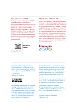 Publicado em 2017 pela Organização das
Nações Unidas para a Educação, a Ciência e a
Cultura, 7, place de Fontenoy, 75352 Paris 07 SP,
França, e Representação da UNESCO no Brasil.
© UNESCO 2017
ISBN: 978-85-7652-218-8
Esta publicação está disponível em acesso livre
ao abrigo da licença Atribuição-Partilha 3.0
IGO (CC-BY-SA 3.0 IGO) (http://creativecom-
mons. org/licenses/by-sa/3.0/igo/). Ao utilizar
o conteúdo da presente publicação, os usuá-
rios aceitam os termos de uso do Repositório
UNESCO de acesso livre (http://unesco.org/
open-access/terms-use-ccbysa-en).
As indicações de nomes e a apresentação do ma-
terial ao longo deste livro não implicam a manifes-
tação de qualquer opinião por parte da UNESCO
a respeito da condição jurídica de qualquer país,
território, cidade, região ou de suas autoridades,
tampouco da delimitação de suas fronteiras ou
limites.
As ideias e opiniões expressas nesta publicação são
as dos autores e não refletem obrigatoriamente as
da UNESCO nem comprometem a Organização.
Título original: Education for Sustainable
Development Goals: learning objectives. Publicado
em 2017 pela Organização das Nações Unidas para
a Educação, a Ciência e a Cultura (UNESCO).
Produzido e impresso pela UNESCO
Impresso no Brasil
Setor de Educação da UNESCO
A educação é uma prioridade para a UNESCO
porque é um direito humano básico e
estabelece a fundação para a construção da paz
e a promoção do desenvolvimento sustentável.
A UNESCO é a agência especializada das
Nações Unidas para a educação, e o Setor de
Educação da UNESCO oferece liderança global
e regional em educação, fortalece os sistemas
de educação nacionais e responde aos desafios
globais contemporâneos através da educação,
com um foco especial sobre a igualdade de
gênero e a África.
A Agenda Global da Educação 2030
A UNESCO, como agência especializada das Nações
Unidas para a educação, é responsável por liderar e
coordenar a Agenda da Educação 2030, que é parte
de um movimento global para erradicar a pobreza
até 2030 através dos 17 Objetivos de Desenvolvi-
mento Sustentável. A educação, essencial para atin-
gir todos esses objetivos, tem um objetivo dedicado
a ela. O Objetivo 4 visa “Assegurar a educação inclusi-
va e equitativa de qualidade, e promover oportunida-
des de aprendizagem ao longo da vida para todos”. O
Marco de Ação da Educação 2030 oferece orienta-
ções para a implementação desse objetivo ambicio-
so e seus compromissos.
 