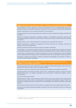 EducaçãoparaosObjetivosdeDesenvolvimentoSustentável:objetivosdeaprendizagem — 1.ObjetivosdeaprendizagemparaaconsecuçãodosODS
33
Quadro1.2.11aTópicos sugeridos para o ODS 11“Cidades e comunidades sustentáveis”
A necessidade de abrigo, segurança e inclusão (necessidades humanas, contextualização dos nossos
diferentes desejos e necessidades individuais e coletivos de acordo com gênero, idade, renda e habilidade)
Gestão e utilização dos recursos naturais (renováveis e não renováveis)
Energia sustentável (uso de energia residencial, energias renováveis, esquemas de energia comunitária) e
transporte
Alimentos sustentáveis (agricultura, agricultura orgânica e permacultura, agricultura apoiada pela
comunidade, galpão de alimentos,8
processamento de alimentos, escolhas e hábitos alimentares, geração
de resíduos)
Ecologia urbana e como a vida selvagem está se adaptando aos assentamentos humanos
Edifícios sustentáveis e resilientes e planejamento territorial (materiais de construção, economia de
energia, processos de planejamento)
Geração e gestão de resíduos (prevenção, redução, reciclagem, reutilização)
Comunidades e suas dinâmicas (tomada de decisões, governança, planejamento, resolução de conflitos,
comunidades alternativas, comunidades saudáveis, comunidades inclusivas, ecovilas, cidades de transição)
Ciclo da água e reabastecimento de águas subterrâneas por meio do planejamento urbano (telhados
“verdes”, aproveitamento de águas pluviais, recuperação de leitos de rios, drenagem urbana sustentável)
Preparação e resiliência para desastres, resiliência a problemas meteorológicas no presente e no futuro e
uma cultura de prevenção e preparação
Quadro1.2.11b Exemplos de abordagens e métodos de aprendizagem para o ODS 11
“Cidades e comunidades sustentáveis”
Excursões para ecovilas e outros “laboratórios vivos”, estações de tratamento de água e outros centros de
serviço, para mostrar as práticas atuais e as melhores práticas
Desenvolver e executar um projeto de ação (de jovens) sobre cidades e comunidades sustentáveis
Convidar gerações mais velhas para falar sobre como o assentamento mudou ao longo do tempo.
Perguntar-lhes sobre a sua ligação à biorregião. Usar arte, literatura e história para explorar a área e
suas mudanças
Construir uma horta comunitária
Mapear projetos: mapear a área para observar onde há bom uso do espaço público aberto, planejamento
de escala humana, áreas onde as necessidades da comunidade são abordadas, espaços “verdes” etc.
Pode incluir o mapeamento de áreas que precisam ser melhoradas, como áreas mais expostas aos perigos
naturais
Desenvolver um vídeo clip de dois minutos sobre um exemplo de uma comunidade urbana sustentável
Desenvolver um projeto de pesquisa baseado na questão:“Seria mais sustentável se todos nós vivêssemos
em cidades?”
8
8. Um galpão de alimentos se refere à localidade geográfica que produz alimentos para uma população específica. Informações disponíveis em: <http://
foodshedalliance.org/what-is-a-foodshed>.
 