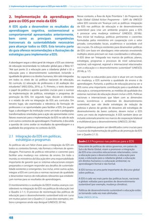 2. Implementação da aprendizagem para os ODS por meio da EDS — Educação para os Objetivos de Desenvolvimento Sustentável: objetivos de aprendizagem
48
2. Implementação da aprendizagem
para os ODS por meio da EDS
A EDS ajuda a desenvolver os resultados da
aprendizagem cognitiva, socioemocional e
comportamental apresentados anteriormente,
bem como as principais competências
transversais da sustentabilidade necessárias
para alcançar todos os ODS. Esta terceira parte
do guia oferece recomendações e ilustrações de
estratégias para implementar a EDS.
A abordagem segue a ideia geral de integrar a EDS aos sistemas
de educação recomendada no indicador global para a Meta 4.7:
“Até que ponto (i) a educação para a cidadania global e (ii) a
educação para o desenvolvimento sustentável, incluindo a
igualdade de gênero e os direitos humanos, têm sido integradas
em todos os níveis de: (a) políticas nacionais de educação,
(b) currículo, (c) educação de professores e (d) avaliação dos
estudantes” (IAEG-SDGs, 2016, p. 7). Primeiro, o texto descreve
o papel da política e aponta questões cruciais para o sucesso
da implementação de políticas, estratégias e programas de
promoção da EDS. Em segundo lugar, discute a relevância
e o estado da arte na integração da EDS aos currículos. Em
terceiro lugar, são examinadas a relevância da formação de
professores e as oportunidades para facilitar a EDS. Em quarto
lugar, a abordagem da instituição como um todo e pedagogias
transformadoras orientadas para a ação são apresentadas como
fatores essenciais para a implementação da EDS na sala de aula
e em outros contextos de aprendizagem. Finalmente, é discutida
a questão de como avaliar os resultados da aprendizagem e a
qualidade dos programas no contexto da EDS.
2.1 Integração da EDS em políticas,
estratégias e programas
As políticas são um fator-chave para a integração da EDS em
todos os contextos formais, não formais e informais de apren-
dizagem. Precisamos de políticas relevantes e coerentes para
facilitar uma mudança nos sistemas de ensino. Em todo o
mundo, os ministérios da Educação têm uma responsabilidade
importante de garantir que os sistemas educacionais estejam
preparados e consigam responder aos desafios de sustentabi-
lidade existentes e emergentes. Isso inclui, entre outras ações,
integrar a EDS em currículos e normas nacionais de qualidade
e desenvolver marcos de indicadores relevantes que estabele-
çam normas para os resultados de aprendizagem.
O monitoramento e a avaliação da DEDS revelou avanços con-
sideráveis na integração da EDS nas políticas de educação (ver
o Quadro 2.1.1). O processo de reorientação das políticas de
educação para o desenvolvimento sustentável está em curso
em muitos países (ver o Quadro 2.1.2 para dois exemplos), em-
bora o progresso ainda seja desigual (UNESCO, 2014a).
Nesse contexto, a Área de Ação Prioritária 1 do Programa de
Ação Global (Global Action Programme – GAP) da UNESCO
sobre EDS consiste em “Avançar com as políticas: integração
da EDS nas políticas de educação e de desenvolvimento
sustentável para criar um ambiente propício para a EDS
e provocar uma mudança sistêmica” (UNESCO, 2014b).
Para iniciar tal mudança, políticas pertinentes e coerentes
formuladas pelos ministérios em cooperação com o setor
privado, comunidades locais, acadêmicos e sociedade civil
são cruciais. Os esforços existentes para desenvolver políticas
de EDS com base em abordagens inter-setoriais envolvendo
múltiplos atores precisam ser mais coordenados e reforçados.
A EDS deve ser “integrada nos marcos de políticas, planos,
estratégias, programas e processos de nível subnacional,
nacional, sub-regional, regional e internacional relacionados
com a educação e o desenvolvimento sustentável” (UNESCO,
2014b, p. 17).
Ao capacitar os educandos para viver e atuar em um mundo
em mudança, a EDS aumenta a qualidade do ensino e da
aprendizagem. Portanto, a política de educação precisa ver a
EDS como uma importante contribuição para a qualidade da
educação e, consequentemente, as medidas de qualidade dos
sistemas nacionais de educação devem incluir a EDS. Políticas
nacionais e internacionais que lidam com as dimensões
sociais, econômicas e ambientais do desenvolvimento
sustentável, que vão desde estratégias de redução da
pobreza e planos de gestão de desastres até estratégias de
desenvolvimento de baixo carbono, devem incluir a EDS
como um meio de implementação. A EDS também deve ser
incluída sistematicamente nos marcos de cooperação bilateral
e multilateral para o desenvolvimento (UNESCO, 2014b).
Alguns problemas podem ser identificados como cruciais para
o sucesso da implementação de políticas de promoção da EDS
(ver o Quadro 2.1.3).
Quadro2.1.1 Progresso nas políticas para a EDS
Uma série de políticas de vários governos, em países do
Sul e do Norte Global, visam a promover a integração
da EDS e/ou conceitos educacionais relacionados, como
a educação para o desenvolvimento, a educação para
a paz, a educação para a cidadania global, a educação
em direitos humanos e a educação ambiental, na
aprendizagem formal e não formal.
A EDS tornou-se uma parte importante do discurso global
sobre políticas.
A EDS é cada vez mais parte das políticas locais, nacionais
e globais voltadas para questões de desenvolvimento
sustentável (por exemplo, mudança climática).
Políticas de desenvolvimento sustentável e educação estão
se tornando cada vez mais alinhadas.
Fonte: UNESCO, 2014a.
 