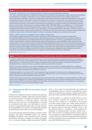 Educação para os Objetivos de Desenvolvimento Sustentável: objetivos de aprendizagem — 2. Implementação da aprendizagem para os ODS através da EDS
49
Quadro2.1.2 Exemplos nacionais de boas práticas de integração da EDS nas políticas
Costa Rica – perfil de sucesso na integração da EDS em políticas de desenvolvimento sustentável
“Em 2006, a Costa Rica aprovou o Compromisso Nacional com a Década da Educação para o Desenvolvimento Sustentável,
concordando em considerar a educação como um aspecto indispensável para gerar uma mudança cultural para o
desenvolvimento sustentável, e promover a integração da educação ambiental em matérias transdisciplinares. Um estudo
conduzido por Tsuneki e Shaw sobre o impacto da política mais recente, a C-neutral 2021, que visa a tornar a Costa Rica
o primeiro país neutro em carbono, conclui que a iniciativa C-neutral 2021 tem sido‘uma base fundamental para o setor
educacional da Costa Rica, promovendo uma atualização da abordagem da política de educação ambiental já existente
para as recentes EDS e educação para a mudança climática (EMC)’(TSUNEKI; SHAW, a ser publicado, p. 1). O mais recente
instrumento de política nacional abrangente sobre mudança climática, a Estratégia Nacional sobre Mudança Climática
(Estrategia Nacional de Cambio Climático), inclui capacitação e conscientização pública, educação e mudança cultural, com
o objetivo de aumentar o conhecimento ambiental. O exemplo da Costa Rica mostra como as políticas de desenvolvimento
sustentável que incluem a EDS podem ajudar a reforçar e impulsionar mudanças nos sistemas de educação”.
Quênia – perfil de sucesso na integração da EDS a políticas educacionais
“A estratégia de implementação da EDS do Quênia, adotada em 2008, reconhece que, a fim de ter‘uma educação e
formação de qualidade para o desenvolvimento’, a educação deve promover o desenvolvimento de indivíduos produtivos
e socialmente responsáveis. Essa estratégia de EDS tinha por objetivo promover o ensino e a aprendizagem que incentiva
valores, comportamento e estilos de vida apropriados para a boa governança e a sustentabilidade, entre outros focos. Mais
recentemente, em 2012, o Quênia formulou um Marco Nacional de Políticas de EDS em 2012 por meio do Instituto Queniano de
Desenvolvimento Curricular, com o objetivo de promover o desenvolvimento sustentável por meio de materiais transformadores
de apoio curricular. A EDS também foi incluída no programa nacional do setor de Educação a ser implementado ao longo de
cinco anos (2013-2018), e é refletida naVisão 2030, o roteiro do Quênia para a realização do desenvolvimento sustentável,
mostrando a importância do alinhamento com os objetivos nacionais de desenvolvimento sustentável”.
Fonte: UNESCO, 2014a, p. 50, 52.
Quadro2.1.3 Questões cruciais para o sucesso da implementação de políticas que promovem a EDS
A coerência política plena entre o setor da educação e o setor do desenvolvimento sustentável precisa ser garantida. O
alinhamento das metas e das estratégias locais e nacionais de desenvolvimento sustentável com a política de educação
pode promover o redirecionamento dos sistemas de educação para o desenvolvimento sustentável. A EDS deve ser
integrada de forma coerente em todas as políticas setoriais ou subsetoriais relevantes.
Não há uma versão de EDS que sirva a todos. Realidades políticas e socioculturais e desafios ambientais e ecológicos
específicos tornam essencial a contextualização da EDS. É por isso que precisamos de interpretações relevantes da EDS e de
formas relacionadas de educação em nível local e nacional.
A liderança política é crucial para a EDS. Já foi comprovado que organismos e mecanismos de coordenação apoiam a
integração da EDS nos sistemas educacionais. Portanto, as políticas devem criar tais estruturas em diferentes níveis. Além
disso, os governos deverão estabelecer metas para a EDS.
A EDS é promovida não apenas por organizações governamentais formais, mas também, em grande medida, por ONGs, que
muitas vezes trabalham em contextos de aprendizagem não formal e informal. As políticas internacionais, nacionais e locais
devem apoiar as ONGs no sentido de facilitar essas atividades, fornecendo financiamento, mas também com a criação de
redes e incentivos a processos de aprendizagem social.
Fonte: UNESCO, 2014a.
2.2 Integração da EDS em currículos e livros
didáticos
A EDS deve ser integrada em todos os programas de educação
formal, incluindo os cuidados e educação na primeira infância
e a educação primária e secundária, a educação e formação
técnica e profissional e a educação superior. A EDS diz
respeito ao cerne do ensino e da aprendizagem e não deve
ser considerada como algo a ser adicionado ao currículo
existente. A popularização da EDS exige a inclusão de temas
de sustentabilidade nos currículos, mas também de resultados
de aprendizagem relacionados com a sustentabilidade.
“Os currículos precisam garantir que todas as crianças e jovens
aprendam não apenas habilidades básicas, mas também
habilidades transferíveis, como pensamento crítico, resolução
de problemas, advocacy e resolução de conflitos, para ajudá-
-los a se tornarem cidadãos globais responsáveis” (UNESCO,
2014c, p. 36). A partir do desenvolvimento de currículos de
sustentabilidade, espera-se “melhorar a capacidade dos nossos
sistemas de educação para preparar as pessoas para buscar o
desenvolvimentosustentável”(UNITEDNATIONS,2012,par.230).
O monitoramento e a avaliação da DEDS destacou muitos
bons exemplos existentes de integração da EDS nos
currículos (ver o Quadro 2.2.1). Avaliações de documentos
curriculares oficiais revelam que “muitos países passaram a
incluir a sustentabilidade e/ou temas ambientais como um
dos objetivos gerais da educação” (UNESCO, 2014a, p. 30).
Na educação primária e secundária, o maior progresso foi
alcançado no desenvolvimento curricular voltado para a
EDS. “Perto de 40% dos Estados-membros indicam que sua
maior conquista ao longo da DEDS foi a integração da EDS no
currículo formal, e um quinto dos países descreveram projetos
escolares específicos como sua contribuição mais importante
para a EDS”(UNESCO, 2014a, p. 82).
 
