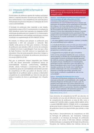 Educação para os Objetivos de Desenvolvimento Sustentável: objetivos de aprendizagem — 2. Implementação da aprendizagem para os ODS através da EDS
51
2.3 Integração da EDS na formação de
professores14
Os educadores são poderosos agentes de mudança que podem
oferecer a resposta educativa necessária para alcançar os ODS.
Seus conhecimentos e suas competências são essenciais para a
reestruturação de processos educativos e instituições de ensino
rumo à sustentabilidade.
A formação de professores deve responder a esse desafio,
reorientando-se para a EDS. O monitoramento e a avaliação da
DEDS identificou muitos bons exemplos de integração da EDS
na formação de professores (ver o Quadro 2.3.1) e mostrou que o
apoio dos professores é uma condição essencial para o sucesso
na adoção e na implementação da EDS (UNESCO, 2014a).
No entanto, os esforços para preparar os professores para
implementar a EDS não avançaram o suficiente. Mais
trabalho ainda precisa ser feito para reorientar a formação
de professores para abordar a EDS em termos de conteúdos
e métodos de ensino e aprendizagem. É por isso que a Área
de Ação Prioritária 3 do GAP centra-se na capacitação dos
educadores. Uma das ações propostas nessa área é integrar a
EDS em programas de formação de professores pré-serviço e
em serviço (UNESCO, 2014b).
Para que os professores estejam preparados para facilitar
a EDS, eles devem desenvolver competências básicas de
sustentabilidade (incluindo conhecimentos, habilidades,
atitudes, valores, motivação e compromisso). Mas, além de
competênciasgeraisdesustentabilidade,elestambémprecisam
de competências em EDS, que podem ser descritas como a
capacidade de um professor ajudar as pessoas a desenvolver
competências de sustentabilidade por meio de uma série de
práticas inovadoras de ensino e aprendizagem (ver o Quadro
2.3.2).
14. Este capítulo é baseado principalmente em Teacher education for a sustainable
development from pilot projects and initiatives to new structures. A memorandum on
reorienting teacher education in Germany, Austria and Switzerland, da rede de língua
alemã Formação de Professores para o Desenvolvimento Sustentável (2015).
Qaudro2.3.1 Exemplos nacionais de boas práticas
de programas de formação de professores que
integram a EDS
Jamaica – aprendizagem de professores pré-serviço por
meio de projetos de ação comunitária em EDS
“Literatura e Educação para o Desenvolvimento
Sustentável é um curso fundamental para os alunos que
participam do programa de pós-graduação em Educação
em Línguas, e um curso eletivo para os alunos do
programa de pós-graduação de Formação de Professores
da Universidade das Índias Ocidentais em Mona,
Jamaica. O curso visa a apresentar aos alunos o conceito
e os princípios do desenvolvimento sustentável e lhes
proporcionar oportunidades para explorar o papel da EDS
na criação de um mundo sustentável. O curso tem três
componentes:
1. um marco global no qual os alunos analisam os desafios
de sustentabilidade locais e globais;
2. o estudo da literatura como um meio para desenvolver
a empatia, dar aos alunos um senso de comunidade,
esclarecer valores, entender a sustentabilidade de várias
perspectivas e motivá-los a agir; e
3. engajamento em projetos de ação comunitária.
Como um dos principais trabalhos do curso, os alunos
devem abordar os desafios de sustentabilidade em sua
comunidade. Os alunos escolheram abordar questões
de violência, pobreza e degradação ambiental por meio
de projetos de paz, trabalhando com desabrigados,
jardinagem escolar e apicultura, para citar alguns. Os
alunos entenderam que o curso é mais útil quando
abordam problemas do mundo real e trabalham em
estreita colaboração com suas comunidades. Eles
passaram a entender que podem aprender, bem
como ajudar a melhorar a qualidade de vida em sua
comunidade”.
Grécia – formação de professores em serviço
“O Ministério da Educação estabeleceu 46 centros de
educação ambiental e sustentabilidade, sob a égide das
Diretorias Regionais de Educação em todo o país. Os
projetos executados por esses centros destinam-se à
formação de professores, a fim de implementar projetos
relacionados à EDS em suas escolas. Durante o ano letivo
de 2011, foram realizados 184 seminários para 8.745
professores da educação primária e secundária”.
Fonte: UNESCO, 2014a, p. 92, 97.
Esses elementos de competências da EDS são descritos em
mais detalhes em uma série de diferentes marcos conceituais
de competências de professores na área de EDS, como o
modelo CSCT (SLEURS, 2008), o modelo UNECE (UNECE, 2012),
o modelo KOM-BiNE (RAUCH; STEINER, 2013), e a abordagem
de Bertschy, Künzli e Lehmann (2013). Programas de formação
de professores devem ser desenvolvidos para atender a essas
normas.
Para facilitar o desenvolvimento de competências em EDS
na formação de professores, são necessárias mudanças
no conteúdo e na estrutura da formação de professores
pré-serviço e em serviço. A EDS deve oferecer orientação
fundamental para os programas de formação de professores.
Disciplinas das matérias, didática das matérias, ciências da
 