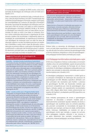 2.ImplementaçãodaaprendizagemparaosODSpormeiodaEDS—EducaçãoparaosObjetivosdeDesenvolvimentoSustentável:objetivosdeaprendizagem
54
O monitoramento e a avaliação da DEDS revelou vários bons
exemplos de abordagens da instituição como um todo (ver o
Quadro 2.4.1).
Dada a importância de transformar toda a instituição de en-
sino, a Área de Ação Prioritária 2 do GAP (“Transformação dos
ambientes de aprendizagem e formação: integrar os princípios
de sustentabilidade nos contextos de educação e formação”)
demanda a“promoção de abordagens da instituição como um
todo para a EDS nas escolas e em todos os outros contextos
de aprendizagem e formação” (UNESCO, 2014b, p. 18). Assim,
as abordagens da instituição como um todo devem ser pro-
movidas em todos os níveis e em todos os contextos. Esco-
las e outras instituições educacionais e organizações do setor
privado e público são incentivadas a implementar planos ou
estratégias de sustentabilidade. As experiências já existentes
com abordagens da instituição como um todo nas áreas de
educação superior e escolas secundárias precisam ser amplia-
das e estendidas a outros níveis e tipos de educação, como a
educação na primeira infância, a educação e formação técnica
e profissional e a educação não formal para jovens e adultos.
Os elementos principais para uma abordagem da instituição
como um todo estão resumidos no Quadro 2.4.2.
Quadro2.4.1 Exemplos de abordagens da
instituição como um todo
Austrália – iniciativa Escolas Australianas Sustentáveis
“A iniciativa Escolas Australianas Sustentáveis é apenas um
exemplo de um esforço para incentivar as escolas a adotar
uma abordagem da escola como um todo, e do sistema
como um todo, para a educação para a sustentabilidade
(Education for Sustainability – EfS). Com o primeiro piloto
realizado em 2005, essa iniciativa contribuiu com êxito
para uma valorização crescente de uma abordagem da
escola como um todo para a EDS. Os resultados incluem:
maior profundidade e amplitude em projetos de EfS
implementados; maior integração curricular da EfS;
benefícios organizacionais financeiros e ambientais mais
amplos; e conexões com entendimentos e objetivos de
sustentabilidade mais amplos. Em suma, a participação
na iniciativa Escolas Australianas Sustentáveis ajudou
as escolas a desenvolver um programa mais eficaz e
abrangente de EfS”.
Butão – escolas verdes para o Programa Butão Verde
“Integradas no Programa Butão Verde desde 2009, as
escolas verdes fazem parte da iniciativa de reforma
nacional do Ministério da Educação: Felicidade Nacional
Bruta na Educação. O conceito de escola verde também
se tornou parte integrante de um sistema de gestão
de desempenho (SGD), cujo objetivo é melhorar o
desempenho escolar e a implementação de uma educação
de qualidade. O SGD escolar baseia-se em ferramentas
de autoavaliação das escolas, com foco nos valores e nos
processos da Felicidade Nacional Bruta e da EDS. O UNICEF
Butão tem uma parceria com o governo para ajudar a
lançar a iniciativa escolas verdes, e incluiu uma iniciativa
de formação de professores em todo o país para traduzir
os princípios da escola verde em prática. Até agora, os
resultados têm sido positivos:‘Várias escolas relataram
melhorias visíveis e substanciais, especialmente em termos
de ambiente físico, atenção, compreensão e respeito dos
educandos pela cultura, natureza, etc.”. (BUTÃO, 2012).
Fonte: UNESCO, 2014a, p. 89, 90.
Quadro2.4.2 Principais elementos de abordagens
da instituição como um todo
Um processo abrangente da instituição que permite a
todas as partes interessadas – lideranças, professores,
educandos, administração – desenvolver conjuntamente
uma visão e um plano para implementar a EDS em toda a
instituição.
Apoio técnico e financeiro à instituição para apoiar sua
reorientação, incluindo exemplos relevantes de boas
práticas, formação para a liderança e administração,
desenvolvimento de diretrizes e pesquisa associada.
Redes interinstitucionais que facilitem o apoio mútuo,
como aprendizagem entre pares em uma abordagem
da instituição como um todo, além do aumento da
visibilidade da abordagem para promovê-la como um
modelo para a adaptação.
Fonte: UNESCO, 2014b.
Embora todos os elementos da abordagem da instituição
como um todo sejam importantes, no cerne do ensino da EDS
nassalasdeaulaeemoutroscontextosdeaprendizagemestão
as formas interativas, integrativas e críticas de aprendizagem –
uma pedagogia transformadora orientada para a ação.
2.4.2 Pedagogia transformadora orientada para a ação
A EDS visa a empoderar e motivar os educandos a se tornarem
cidadãos ativos da sustentabilidade, capazes de pensamento
crítico e capazes de participar da formação de um futuro
sustentável. As abordagens pedagógicas adequadas para esse
objetivo são centradas no educando, orientadas para a ação e
transformadoras (ver o Quadro 2.4.3).
As abordagens pedagógicas representam o caráter geral ou
os princípios orientadores da elaboração dos processos de
aprendizagem em EDS. Métodos específicos alinhados com
esses princípios são necessários para facilitar o processo
de aprendizagem. Na EDS, são favorecidos métodos que
promovem competências por meio da aprendizagem ativa.
Alguns métodos podem ser especialmente recomendados
para a EDS. (Alguns deles foram citados anteriormente nos
quadros do Capítulo 2, já adaptados para ODS específicos; ver
o Quadro 2.4.4).
Esses métodos participativos de ensino e aprendizagem
capacitam os educandos a tomarem medidas para o
desenvolvimento sustentável. Quando métodos de ensino e
aprendizagem são escolhidos para um contexto específico,
eles precisam corresponder às necessidades do grupo de
educandos (por exemplo, com base em idade, conhecimento
prévio, interesses, habilidades); ao contexto em que a
aprendizagem ocorre (por exemplo, o espaço no currículo,
clima pedagógico, tradições culturais); e aos recursos e
ao apoio disponíveis (por exemplo, competências dos
professores, material pedagógico, tecnologia, dinheiro).
 