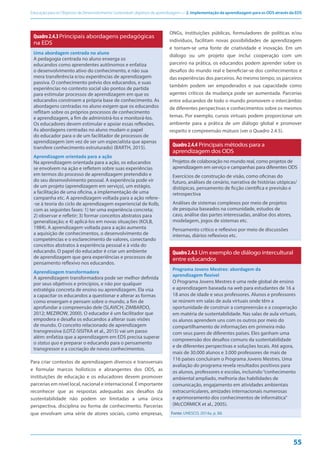 Educação para os Objetivos de Desenvolvimento Sustentável: objetivos de aprendizagem — 2. Implementação da aprendizagem para os ODS através da EDS
55
Quadro2.4.3Principais abordagens pedagógicas
na EDS
Uma abordagem centrada no aluno
A pedagogia centrada no aluno enxerga os
educandos como aprendentes autônomos e enfatiza
o desenvolvimento ativo do conhecimento, e não sua
mera transferência e/ou experiências de aprendizagem
passiva. O conhecimento prévio dos educandos, e suas
experiências no contexto social são pontos de partida
para estimular processos de aprendizagem em que os
educandos constroem a própria base de conhecimento. As
abordagens centradas no aluno exigem que os educandos
reflitam sobre os próprios processos de conhecimento
e aprendizagem, a fim de administrá-los e monitorá-los.
Os educadores devem estimular e apoiar essas reflexões.
As abordagens centradas no aluno mudam o papel
do educador para o de um facilitador de processos de
aprendizagem (em vez de ser um especialista que apenas
transfere conhecimento estruturado) (BARTH, 2015).
Aprendizagem orientada para a ação
Na aprendizagem orientada para a ação, os educandos
se envolvem na ação e refletem sobre suas experiências
em termos do processo de aprendizagem pretendido e
do seu desenvolvimento pessoal. A experiência pode vir
de um projeto (aprendizagem em serviço), um estágio,
a facilitação de uma oficina, a implementação de uma
campanha etc. A aprendizagem voltada para a ação refere-
-se à teoria do ciclo de aprendizagem experiencial de Kolb,
com as seguintes fases: 1) ter uma experiência concreta;
2) observar e refletir; 3) formar conceitos abstratos para
generalização; e 4) aplicá-los em novas situações (KOLB,
1984). A aprendizagem voltada para a ação aumenta
a aquisição de conhecimentos, o desenvolvimento de
competências e o esclarecimento de valores, conectando
conceitos abstratos à experiência pessoal e à vida do
educando. O papel do educador é criar um ambiente
de aprendizagem que gera experiências e processos de
pensamento reflexivo nos educandos.
Aprendizagem transformadora
A aprendizagem transformadora pode ser melhor definida
por seus objetivos e princípios, e não por qualquer
estratégia concreta de ensino ou aprendizagem. Ela visa
a capacitar os educandos a questionar e alterar as formas
como enxergam e pensam sobre o mundo, a fim de
aprofundar a compreensão dele (SLAVICH; ZIMBARDO,
2012; MEZIROW, 2000). O educador é um facilitador que
empodera e desafia os educandos a alterar suas visões
de mundo. O conceito relacionado de aprendizagem
transgressiva (LOTZ-SISITKA et al., 2015) vai um passo
além: enfatiza que a aprendizagem em EDS precisa superar
o status quo e preparar o educando para o pensamento
transgressor e a cocriação de novos conhecimentos.
Para criar contextos de aprendizagem diversos e transversais
e formular marcos holísticos e abrangentes dos ODS, as
instituições de educação e os educadores devem promover
parcerias em nível local, nacional e internacional. É importante
reconhecer que as respostas adequadas aos desafios da
sustentabilidade não podem ser limitadas a uma única
perspectiva, disciplina ou forma de conhecimento. Parcerias
que envolvam uma série de atores sociais, como empresas,
ONGs, instituições públicas, formuladores de políticas e/ou
indivíduos, facilitam novas possibilidades de aprendizagem
e tornam-se uma fonte de criatividade e inovação. Em um
diálogo ou um projeto que inclui cooperação com um
parceiro na prática, os educandos podem aprender sobre os
desafios do mundo real e beneficiar-se dos conhecimentos e
das experiências dos parceiros. Ao mesmo tempo, os parceiros
também podem ser empoderados e sua capacidade como
agentes críticos da mudança pode ser aumentada. Parcerias
entre educandos de todo o mundo promovem o intercâmbio
de diferentes perspectivas e conhecimentos sobre os mesmos
temas. Por exemplo, cursos virtuais podem proporcionar um
ambiente para a prática de um diálogo global e promover
respeito e compreensão mútuos (ver o Quadro 2.4.5).
Quadro2.4.4 Principais métodos para a
aprendizagem dos ODS
Projetos de colaboração no mundo real, como projetos de
aprendizagem em serviço e campanhas para diferentes ODS
Exercícios de construção de visão, como oficinas do
futuro, análises de cenário, narrativa de histórias utópicas/
distópicas, pensamento de ficção científica e previsão e
retrospectiva
Análises de sistemas complexos por meio de projetos
de pesquisa baseados na comunidade, estudos de
caso, análise das partes interessadas, análise dos atores,
modelagem, jogos de sistemas etc.
Pensamento crítico e reflexivo por meio de discussões
internas, diários reflexivos etc.
Quadro2.4.5 Um exemplo de diálogo intercultural
entre educandos
Programa Jovens Mestres: abordagem da
aprendizagem flexível
O Programa Jovens Mestres é uma rede global de ensino
e aprendizagem baseada na web para estudantes de 16 a
18 anos de idade e seus professores. Alunos e professores
se reúnem em salas de aula virtuais onde têm a
oportunidade de construir a compreensão e a cooperação
em matéria de sustentabilidade. Nas salas de aula virtuais,
os alunos aprendem uns com os outros por meio do
compartilhamento de informações em primeira mão
com seus pares de diferentes países. Eles ganham uma
compreensão dos desafios comuns da sustentabilidade
e de diferentes perspectivas e soluções locais. Até agora,
mais de 30.000 alunos e 3.000 professores de mais de
116 países concluíram o Programa Jovens Mestres. Uma
avaliação do programa revela resultados positivos para
os alunos, professores e escolas, incluindo“conhecimento
ambiental ampliado, melhoria das habilidades de
comunicação, engajamento em atividades ambientais
extracurriculares, amizades internacionais numerosas
e aprimoramento dos conhecimentos de informática”
(McCORMICK et al., 2005).
Fonte: UNESCO, 2014a, p. 88.
 