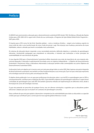 Educação para os Objetivos de Desenvolvimento Sustentável: objetivos de aprendizagem — Prefácio
1
A UNESCO vem promovendo a educação para o desenvolvimento sustentável (EDS) desde 1992. Ela liderou a Década das Nações
Unidas para a EDS 2005-2014 e agora está à frente da sua continuação, o Programa de Ação Global (Global Action Programme –
GAP) para a EDS.
O impulso para a EDS nunca foi tão forte. Questões globais – como a mudança climática – exigem uma mudança urgente no
nosso estilo de vida e uma transformação do nosso modo de pensar e agir. Para alcançar essa mudança, precisamos de novas
habilidades, valores e atitudes que levem a sociedades mais sustentáveis.
Os sistemas de educação devem responder a essa necessidade premente, definindo objetivos e conteúdos de aprendizagem
relevantes, introduzindo pedagogias que empoderem os educandos, e instando suas instituições a incluir princípios de
sustentabilidade em suas estruturas de gestão.
A nova Agenda 2030 para o Desenvolvimento Sustentável reflete claramente essa visão da importância de uma resposta edu-
cacional adequada. A educação é explicitamente formulada como um objetivo independente – o Objetivo de Desenvolvimento
Sustentável 4. Numerosas metas e indicadores relacionados à educação também estão contemplados nos outros Objetivos de
Desenvolvimento Sustentável (ODS).
A educação é tanto um objetivo em si mesmo como um meio para atingir todos os outros ODS. Não é apenas uma parte integrante
do desenvolvimento sustentável, mas também um fator fundamental para a sua consecução. É por isso que a educação representa
uma estratégia essencial na busca pela concretização dos ODS.
O objetivo desta publicação é ser um guia para profissionais da educação sobre o uso da EDS na aprendizagem para os ODS e,
consequentemente, contribuir para a realização dos ODS. O guia identifica objetivos de aprendizagem indicativos e sugere temas
e atividades de aprendizagem para cada ODS. Ele também apresenta métodos de implementação em diferentes níveis, desde a
formulação de cursos até estratégias nacionais.
O guia não pretende ser prescritivo de qualquer forma, mas sim oferecer orientações e sugestões que os educadores podem
selecionar e adaptar para que se encaixem em contextos de aprendizagem concretos.
Estou confiante de que este guia ajudará a desenvolver competências de sustentabilidade para todos os educandos e a capacitar
a todos para que contribuam para a consecução da nossa agenda global ambiciosa e crucial.
Prof. Dr. Qian Tang
Diretor-geral assistente para Educação
Prefácio
 