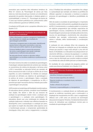 Educação para os Objetivos de Desenvolvimento Sustentável: objetivos de aprendizagem — 2. Implementação da aprendizagem para os ODS através da EDS
57
necessários para monitorar dois indicadores temáticos da
Meta 4.7: número 26, “Porcentagem de alunos por faixa
etária (ou nível educacional) que mostram um entendimento
apropriado de questões relacionadas à cidadania global e à
sustentabilidade”, e número 27, “Porcentagem de alunos de
15 anos que mostram proficiência em conhecimentos sobre
ciência ambiental e geociência”(UNESCO, 2015b).
A avaliação da EDS pode servir a propósitos diferentes (ver o
Quadro 2.5.2).
Quadro2.5.2 Diferentes finalidades da avaliação da
EDS em nível individual
Colher informações e registrar o progresso e rendimento
dos educandos em relação aos resultados de
aprendizagem pretendidos
Comunicar o progresso para os educandos, identificando
pontos fortes e áreas para crescimento, e usar essa
informação para definir objetivos de aprendizagem
Fornecer feedback sobre o sucesso dos processos
de ensino e aprendizagem para ajudar a planejar,
implementar e melhorar esses processos
Na educação formal, orientar as decisões sobre a
aprendizagem e as escolhas acadêmicas e profissionais do
educando
Há muitas maneiras de avaliar os resultados da aprendizagem.
A abordagem adotada dependerá do contexto (por exemplo,
as características do sistema de educação) e da forma como
a EDS é transmitida: na educação formal, por exemplo, de
forma transversal em todo o currículo ou dentro de um tema
específico, ou outra modalidade. Os métodos de avaliação
precisarão ser alinhados aos objetivos de aprendizagem e
às práticas de ensino e aprendizagem. Dada a variedade
de objetivos de aprendizagem e competências na EDS, é
provável que sejam necessários diversos métodos para avaliar
a aprendizagem com precisão.
AEDSenvolveumamplolequedefinalidadestransformadoras.
Os educadores devem, portanto, considerar essas finalidades
mais amplas. Eles devem ir além do uso exclusivo da
avaliação da aprendizagem; devem incluir a avaliação para
a aprendizagem e a avaliação como aprendizagem. Os
educadores devem usar uma combinação de métodos de
avaliação tradicionais e métodos mais reflexivos baseados no
desempenho, como a autoavaliação e a avaliação por pares,
que captam os insights dos educandos sobre aspectos como
a transformação pessoal, a compreensão aprofundada da
investigação crítica, bem como o engajamento e a atuação
cívica. O feedback dos educadores, comentários dos colegas
e a autoavaliação (por exemplo, com diários ou portfólios de
reflexão) capacitam os educandos a monitorar os próprios
processos de aprendizagem e identificar possibilidades de
melhoria.
Além de avaliar os resultados da aprendizagem, é importante
monitorar e avaliar continuamente a qualidade dos programas
de EDS. O monitoramento e a avaliação podem se concentrar
em aspectos programáticos (por exemplo, expectativas de
aprendizagem, recursos, competências de ensino, ambiente
de aprendizagem); processos (por exemplo, práticas de ensino,
recursos de aprendizagem, envolvimento dos educandos);
resultados (por exemplo, conhecimento, competências,
valores e atitudes, efeito transformador); e considerações
contextuais.
A realização de uma avaliação eficaz dos programas de
EDS deve ser integrada em avaliações que já são realizadas,
sempre que possível, e exige muita atenção a uma série de
fatores. As finalidades e os indicadores da avaliação devem ser
claramente definidos, a natureza da população e o contexto
de ensino/aprendizagem precisam ser considerados, assim
como o tipo de informação que constitui evidência aceitável
e os métodos de coleta de dados precisam ser determinados.
Os resultados de uma avaliação de programa podem ser
usados para diversas finalidades (ver o Quadro 2.5.3).
Quadro2.5.3 Diferentes finalidades da avaliação de
programas
Identificar limitações programáticas
Focar em áreas específicas de melhoria
Reportar tendências e resultados locais, nacionais e
internacionais
Avaliar a eficácia do programa
Promover a responsabilização e a transparência
O monitoramento e a avaliação devem ser melhorados para
garantir as evidências necessárias para a continuação e a
ampliação dos investimentos em EDS, e para o engajamento
reflexivo com a EDS como um processo de reorientação
educacional emergente. Portanto, é fundamental desenvolver
marcos de indicadores que estabeleçam normas para os
resultados de aprendizagem da EDS.
 