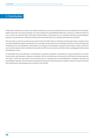 3. Conclusão — Educação para os Objetivos de Desenvolvimento Sustentável: objetivos de aprendizagem
58
3. Conclusões
A EDS pode contribuir para o alcance dos ODS, primeiramente, por meio do desenvolvimento de competências de sustentabi-
lidade transversais necessárias para lidar com muitos desafios de sustentabilidade diferentes e relacionar os diferentes ODS uns
com os outros. Em segundo lugar, a EDS pode instrumentalizar os educandos com os resultados específicos de aprendizagem
cognitiva, socioemocional e comportamental que lhes permitirão lidar com os desafios particulares de cada ODS.
Para que todos ao redor do mundo possam atuar em favor dos ODS, todas as instituições de educação devem considerar como
sua responsabilidade trabalhar intensamente com questões de desenvolvimento sustentável, promover o desenvolvimento de
competências de sustentabilidade e desenvolver os resultados de aprendizagem específicos relacionados a todos os ODS. Por
isso, é vital não apenas incluir conteúdos relacionados aos ODS nos currículos, mas também utilizar a pedagogia transformadora
orientada para a ação.
As autoridades da área da educação, os formuladores e gestores de políticas, os educadores, os desenvolvedores de currículo
e outros atores são chamados a repensar a educação a fim de contribuir para a consecução dos ODS dentro do prazo previsto,
entre hoje e 2030. Este guia oferece uma orientação para as competências de sustentabilidade e resultados específicos de
aprendizagem cognitiva, socioemocional e comportamental que são relevantes para esse objetivo, e descreve o que é necessário
para implementar a aprendizagem para os ODS por meio da EDS.
 