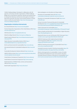 Anexos — Educação para os Objetivos de Desenvolvimento Sustentável: objetivos de aprendizagem
60
YUNGA Challenge Badges: Developed in collaboration with UN
agencies, civil society and other organizations, YUNGA Challenge
Badges aim to raise learners’awareness, educate and motivate them
to change their behaviour and become active agents of change in
their local community. The series can be used by teachers in school
classes as well as by youth leaders. http://www. fao.org/yunga/
resources/challenge-badges/en/
Organizações e iniciativas internacionais
Eco-Schools Networks http://www.ecoschools.global
Food and Agriculture Organization of the United Nations (FAO) http://
www.fao.org/home/en/
GAIA Education http://www.gaiaeducation.org
Global Ecovillage Network http://www.gen.ecovillage.org
Global Footprint Network http://www.footprintnetwork.org/en/
index.php/GFN/
Higher Education Sustainability Initiative (HESI) https://
sustainabledevelopment.un.org/sdinaction/hesi
ICLEI: Local Governments for Sustainability http://www.iclei.org
International Institute for Sustainable Development http://www.iisd.
org
Sustainable Development Solutions Network http://unsdsn.org
UNESCO ASPnet schools http://www.unesco.org/new/en/education/
networks/global-networks/aspnet
United Nations Development Programme http://www.undp.org/
United Nations Environment Programme http://www.unep.org
World Federation of UNESCO Clubs, Centres and Associations
(WFUCA) http://wfuca.org/
World Health Organization http://www.who.int/en/
Apoio pedagógico aos educadores em língua inglesa
Education for Sustainability Starter Kit http://www.
sustainableschoolsproject.org/tools-resources/starter-kit
Education for Sustainable Development Toolkit http://www.
esdtoolkit.org/
German Curriculum Framework Education for Sustainable
Development http://ensi.org/global/downloads/Publications/418/
Curriculum%20Framework%20ESD%20final%201.pdf
Guide to Education for Sustainability http://
sustainableschoolsproject.org/sites/default/files/ EFSGuide2015b.pdf
Guide to Quality and Education for Sustainability in Higher Education
http://efsandquality.glos.ac.uk/
Shaping the future we want. UN Decade of ESD. Final report http://
unesdoc.unesco.org/images/0023/002303/230302e.pdf
UNESCO’s Roadmap to ESD. Implementing the Global
Action Programme (GAP) http://unesdoc.unesco.org/
images/0023/002305/230514e.pdf
UNESCO’s Teaching and Learning for a Sustainable Future http://
www.unesco.org/education/tlsf/
Vanderbilt University’s Guide for Teaching Sustainability https://cft.
vanderbilt.edu/guides-sub-pages/teaching-sustainability
Whole-school approaches to sustainability: A review of models
for professional development in pre-service teacher education
(Australian Research Institute in Education for Sustainability) http://
aries.mq.edu.au/projects/preservice/files/TeacherEduDec06.pdf
 